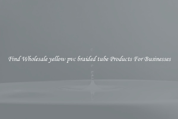 Find Wholesale yellow pvc braided tube Products For Businesses